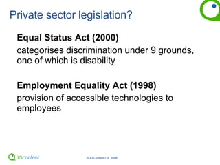Private sector legislation? Equal Status Act (2000) categorises discrimination under 9 grounds, one of which is disability Employment Equality Act (1998) provision of accessible technologies to employees 