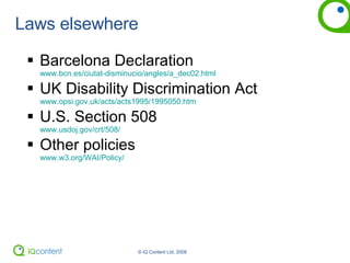 Laws elsewhere Barcelona Declaration  www.bcn.es/ciutat-disminucio/angles/a_dec02.html UK Disability Discrimination Act   www.opsi.gov.uk/acts/acts1995/1995050.htm  U.S. Section 508   www.usdoj.gov/crt/508/ Other policies www.w3.org/WAI/Policy/ 