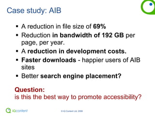 Case study: AIB A reduction in file size of  69% Reduction  in bandwidth of 192 GB  per page, per year. A  reduction in development costs. Faster downloads  - happier users of AIB sites Better  search engine placement? Question:  is this the best way to promote accessibility? 
