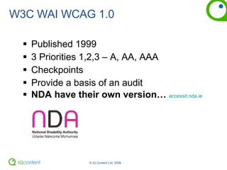 W3C WAI WCAG 1.0 Published 1999 3 Priorities 1,2,3 – A, AA, AAA Checkpoints Provide a basis of an audit NDA have their own version…   accessit.nda.ie 