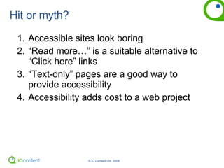 Hit or myth? Accessible sites look boring “ Read more…” is a suitable alternative to “Click here” links “ Text-only” pages are a good way to provide accessibility Accessibility adds cost to a web project 