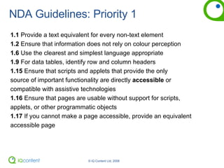 NDA Guidelines: Priority 1 1.1  Provide a text equivalent for every non-text element 1.2  Ensure that information does not rely on colour perception 1.6  Use the clearest and simplest language appropriate 1.9  For data tables, identify row and column headers 1.15  Ensure that scripts and applets that provide the only  source of important functionality are directly  accessible  or  compatible with assistive technologies 1.16  Ensure that pages are usable without support for scripts,  applets, or other programmatic objects 1.17  If you cannot make a page accessible, provide an equivalent accessible page 