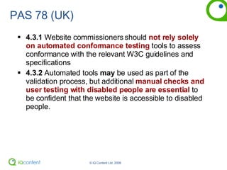 PAS 78 (UK) 4.3.1  Website commissioners should  not rely solely on automated conformance testing  tools to assess conformance with the relevant W3C guidelines and specifications 4.3.2  Automated tools  may  be used as part of the validation process, but additional  manual checks and user testing with disabled people are essential  to be confident that the website is accessible to disabled people. 