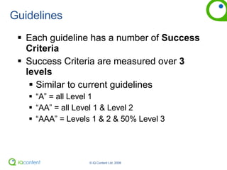 Guidelines Each guideline has a number of  Success Criteria Success Criteria are measured over  3 levels Similar to current guidelines “ A” = all Level 1  “ AA” = all Level 1 & Level 2 “ AAA” = Levels 1 & 2 & 50% Level 3 