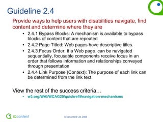 Guideline 2.4 Provide ways to help users with disabilities navigate, find content and determine where they are 2.4.1 Bypass Blocks: A mechanism is available to bypass blocks of content that are repeated 2.4.2 Page Titled: Web pages have descriptive titles.  2.4.3 Focus Order: If a Web page  can be navigated sequentially, focusable components receive focus in an order that follows information and relationships conveyed through presentation 2.4.4 Link Purpose (Context): The purpose of each link can be determined from the link text View the rest of the success criteria… w3.org/WAI/WCAG20/quickref/#navigation-mechanisms 