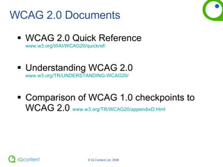 WCAG 2.0 Documents WCAG 2.0 Quick Reference www.w3.org/WAI/WCAG20/quickref/ Understanding WCAG 2.0 www.w3.org/TR/UNDERSTANDING-WCAG20/ Comparison of WCAG 1.0 checkpoints to WCAG 2.0  www.w3.org/TR/WCAG20/appendixD.html 