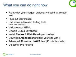 What you can do right now Right-click your images- especially those that contain text Plug-out your mouse Use some automated testing tools  (TAW, Fae, WebXACT) Validate your HTML Disable CSS & JavaScript Install  Firefox  &  Web Developer toolbar Download  AIS toolbar  and test your site with it Advanced: Download  JAWS  free (40 minute mode) Do some “live” testing 