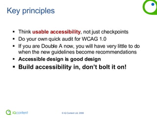 Key principles Think  usable accessibility , not just checkpoints Do your own quick audit for WCAG 1.0 If you are Double A now, you will have very little to do when the new guidelines become recommendations Accessible design is good design Build accessibility in, don’t bolt it on! 