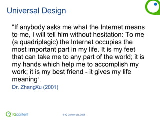 Universal Design “ If anybody asks me what the Internet means to me, I will tell him without hesitation: To me (a quadriplegic) the Internet occupies the most important part in my life. It is my feet that can take me to any part of the world; it is my hands which help me to accomplish my work; it is my best friend - it gives my life meaning ”. Dr. ZhangXu (2001) 