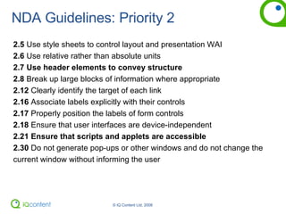 NDA Guidelines: Priority 2 2.5  Use style sheets to control layout and presentation WAI 2.6  Use relative rather than absolute units 2.7   Use header elements to convey structure 2.8  Break up large blocks of information where appropriate 2.12  Clearly identify the target of each link 2.16  Associate labels explicitly with their controls 2.17  Properly position the labels of form controls 2.18  Ensure that user interfaces are device-independent 2.21 Ensure that scripts and applets are accessible 2.30  Do not generate pop-ups or other windows and do not change the current window without informing the user 