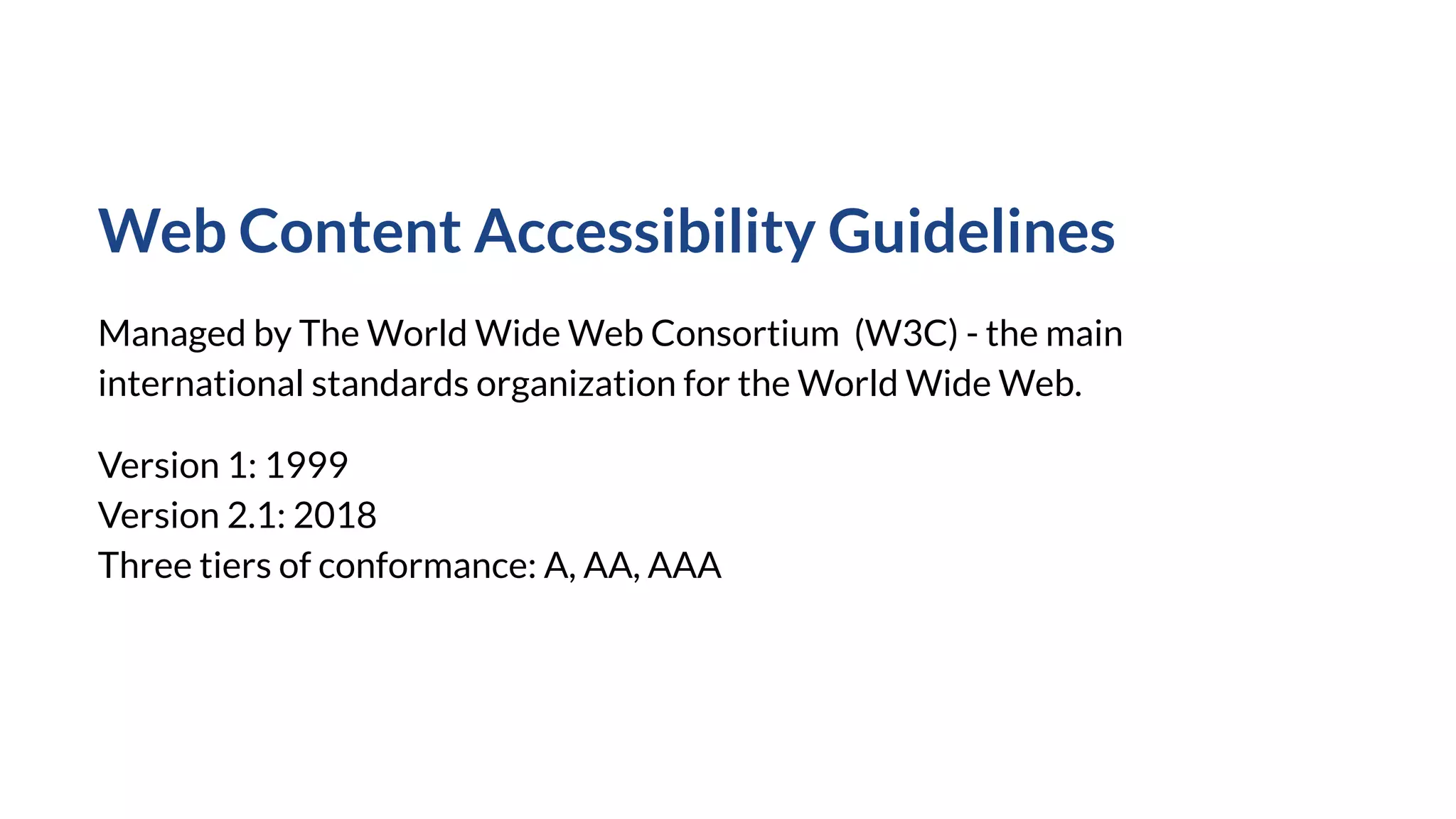 Web Content Accessibility Guidelines
Managed by The World Wide Web Consortium (W3C) - the main
international standards organization for the World Wide Web.
Version 1: 1999
Version 2.1: 2018
Three tiers of conformance: A, AA, AAA
 