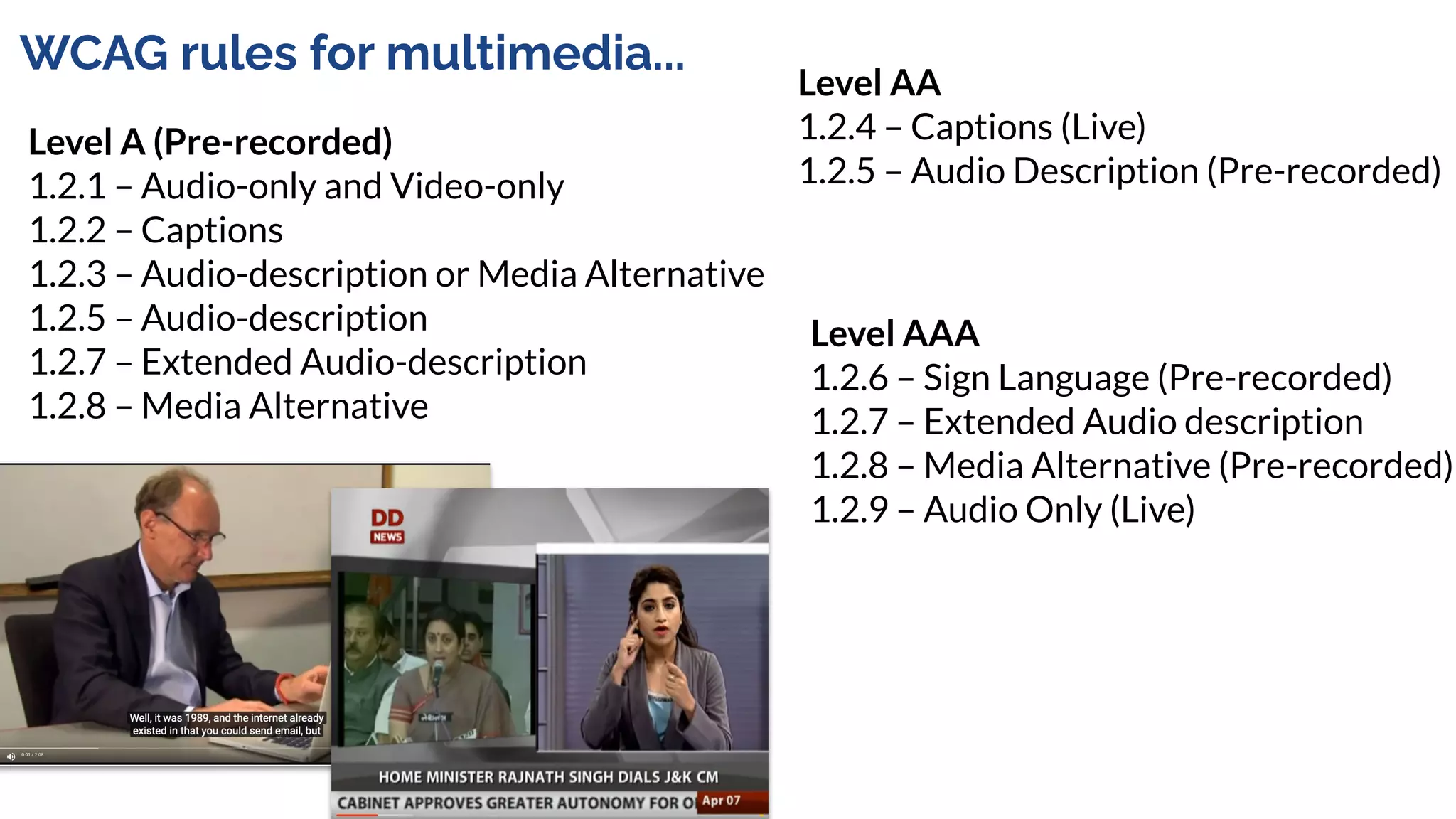 WCAG rules for multimedia...
Level A (Pre-recorded)
1.2.1 – Audio-only and Video-only
1.2.2 – Captions
1.2.3 – Audio-description or Media Alternative
1.2.5 – Audio-description
1.2.7 – Extended Audio-description
1.2.8 – Media Alternative
Level AA
1.2.4 – Captions (Live)
1.2.5 – Audio Description (Pre-recorded)
Level AAA
1.2.6 – Sign Language (Pre-recorded)
1.2.7 – Extended Audio description
1.2.8 – Media Alternative (Pre-recorded)
1.2.9 – Audio Only (Live)
 