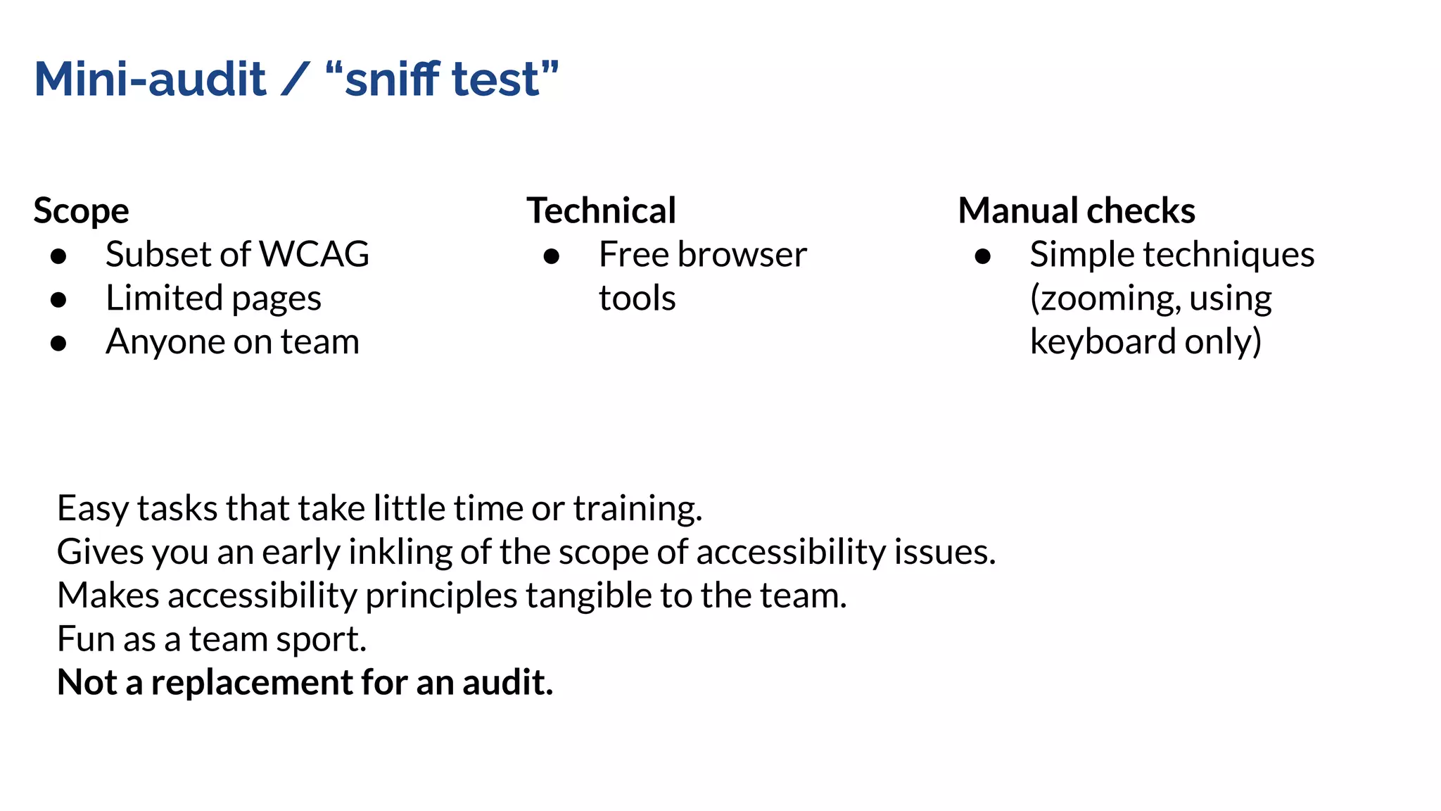Mini-audit / “sniﬀ test”
Scope
● Subset of WCAG
● Limited pages
● Anyone on team
Manual checks
● Simple techniques
(zooming, using
keyboard only)
Technical
● Free browser
tools
Easy tasks that take little time or training.
Gives you an early inkling of the scope of accessibility issues.
Makes accessibility principles tangible to the team.
Fun as a team sport.
Not a replacement for an audit.
 