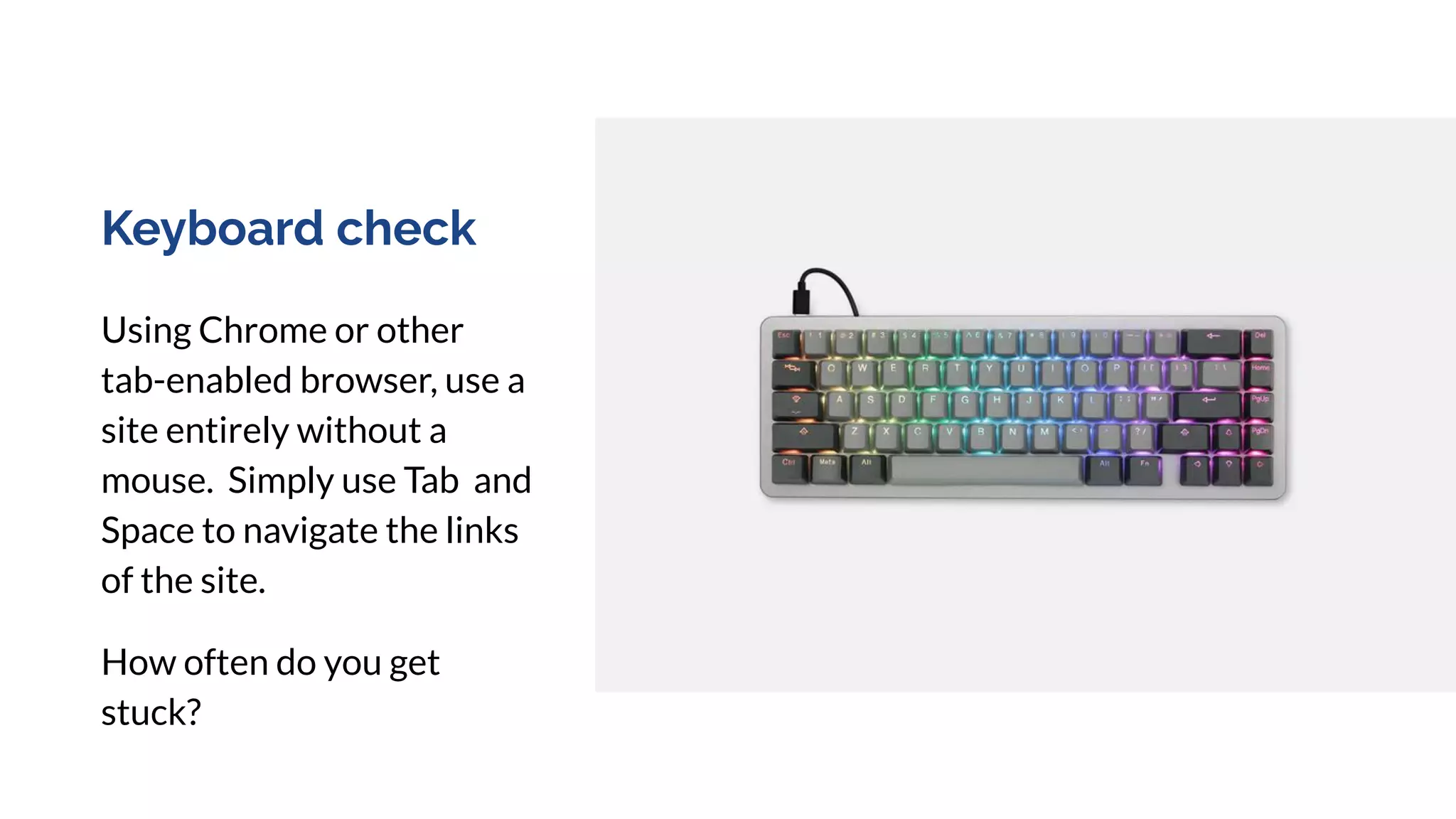 Keyboard check
Using Chrome or other
tab-enabled browser, use a
site entirely without a
mouse. Simply use Tab and
Space to navigate the links
of the site.
How often do you get
stuck?
 