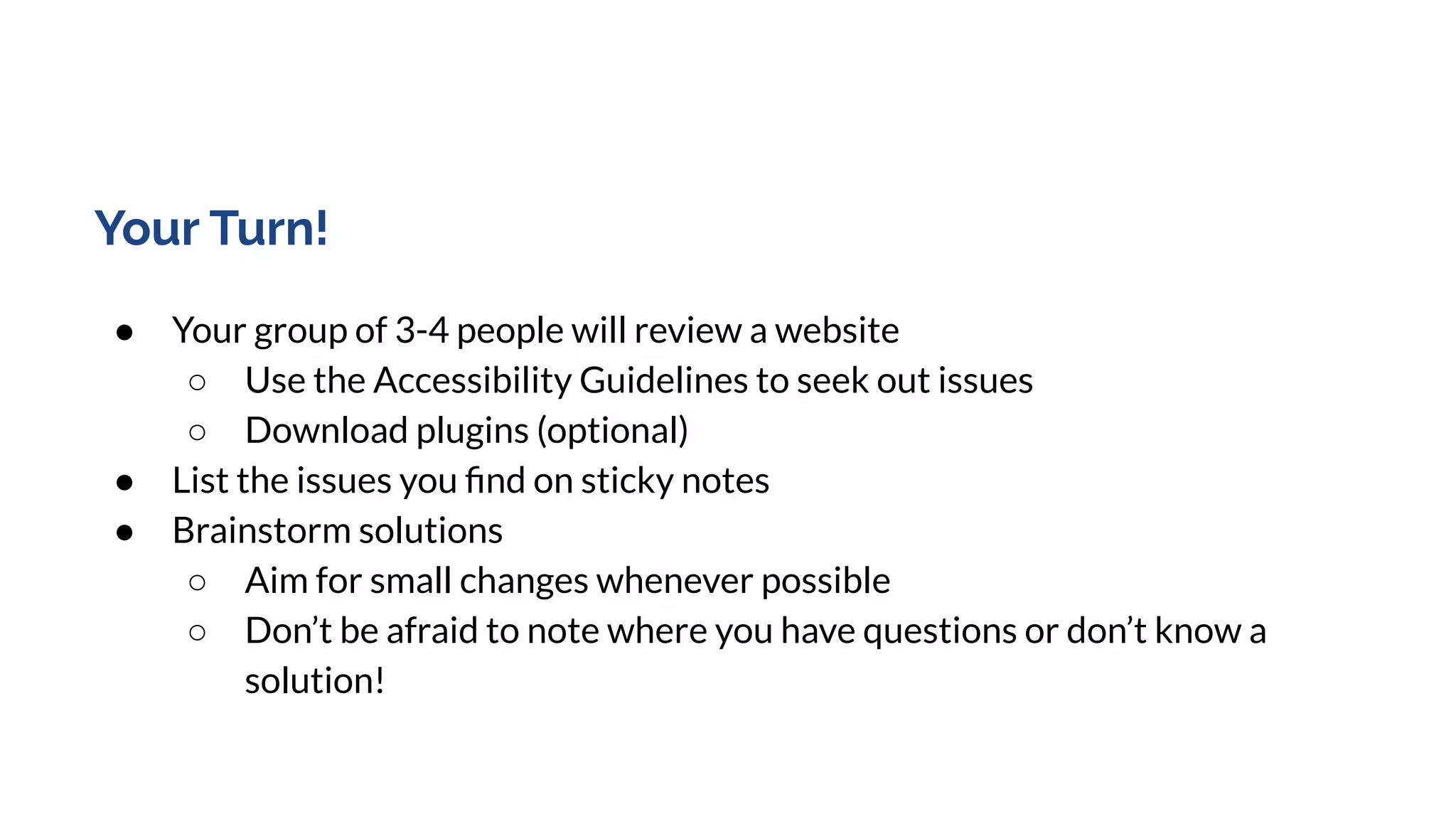 Your Turn!
● Your group of 3-4 people will review a website
○ Use the Accessibility Guidelines to seek out issues
○ Download plugins (optional)
● List the issues you ﬁnd on sticky notes
● Brainstorm solutions
○ Aim for small changes whenever possible
○ Don’t be afraid to note where you have questions or don’t know a
solution!
 