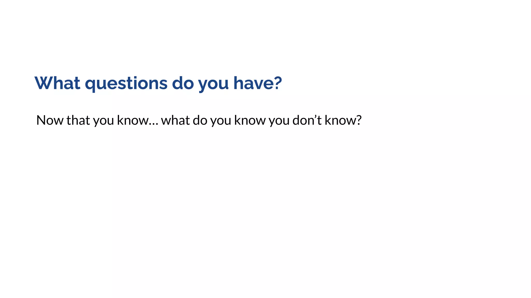 What questions do you have?
Now that you know… what do you know you don’t know?
 