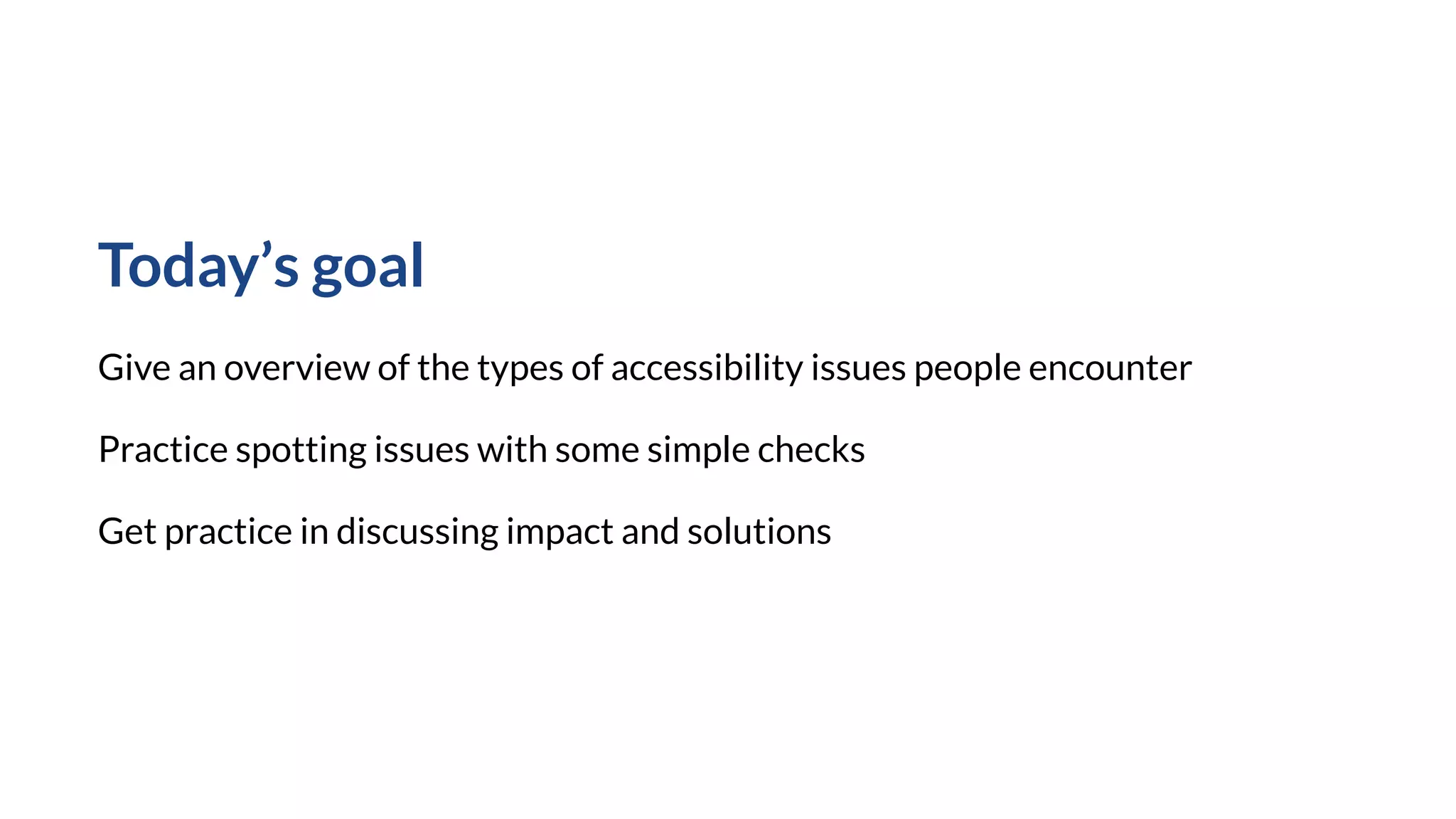 Today’s goal
Give an overview of the types of accessibility issues people encounter
Practice spotting issues with some simple checks
Get practice in discussing impact and solutions
 