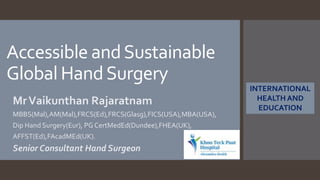 Accessible andSustainable
Global HandSurgery
MrVaikunthan Rajaratnam
MBBS(Mal),AM(Mal),FRCS(Ed),FRCS(Glasg),FICS(USA),MBA(USA),
Dip Hand Surgery(Eur), PG CertMedEd(Dundee),FHEA(UK),
AFFST(Ed),FAcadMEd(UK).
Senior Consultant Hand Surgeon
INTERNATIONAL
HEALTH AND
EDUCATION
 