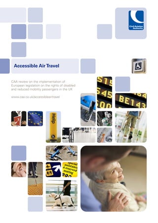 Accessible Air Travel


CAA review on the implementation of
European legislation on the rights of disabled
and reduced mobility passengers in the UK

www.caa.co.uk/accessibleairtravel
 