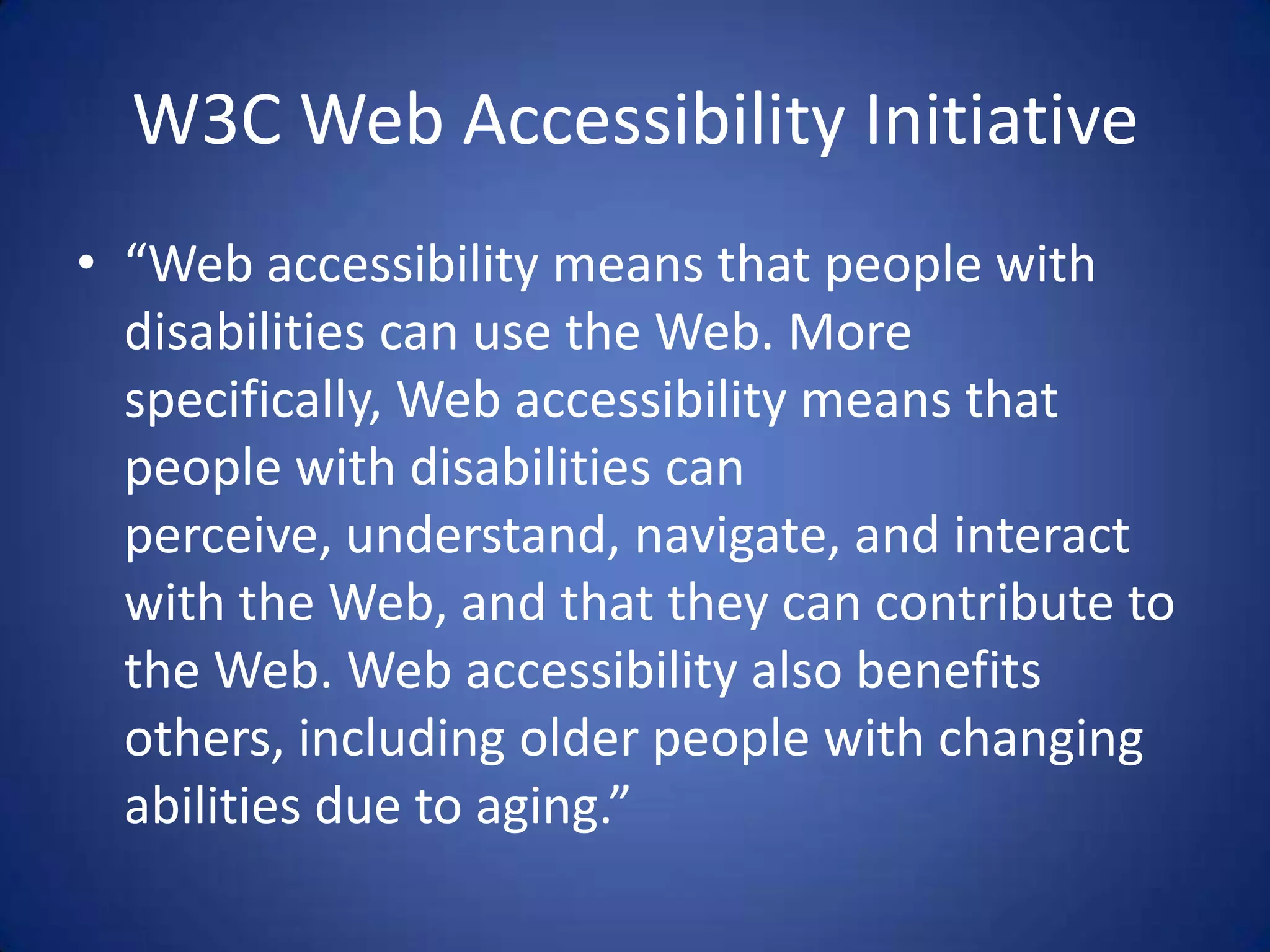 W3C Web Accessibility Initiative“Web accessibility means that people with disabilities can use the Web. More specifically, Web accessibility means that people with disabilities can perceive, understand, navigate, and interact with the Web, and that they can contribute to the Web. Web accessibility also benefits others, including older people with changing abilities due to aging.”