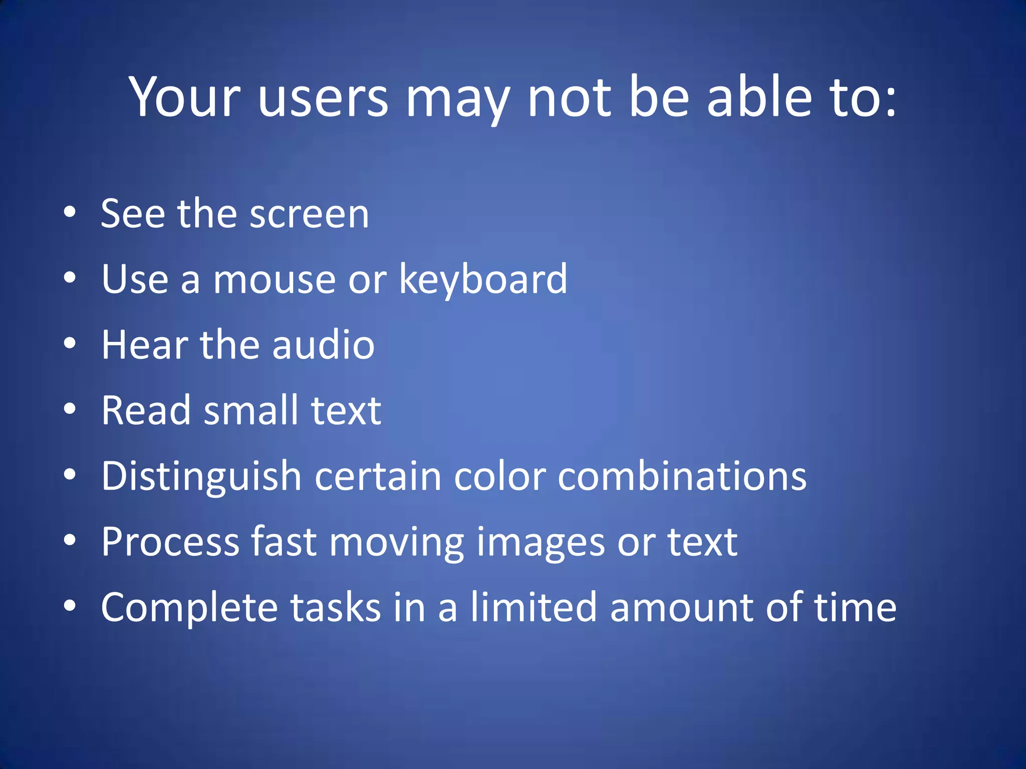 Your users may not be able to:See the screenUse a mouse or keyboardHear the audioRead small text Distinguish certain color combinationsProcess fast moving images or textComplete tasks in a limited amount of time