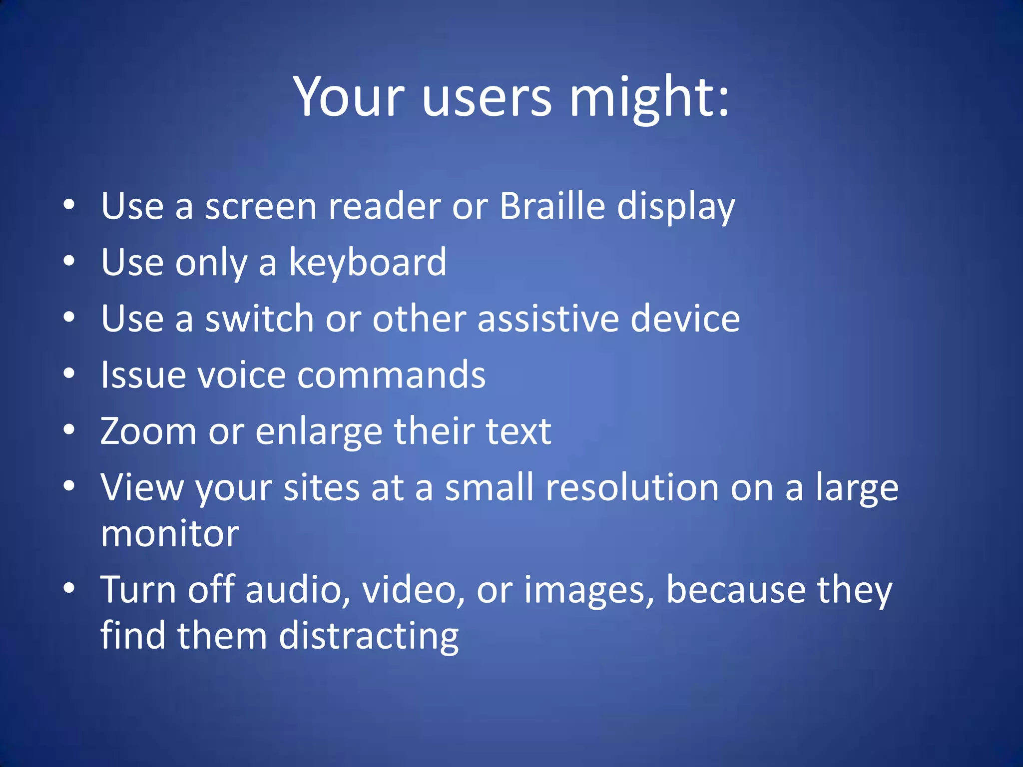 Your users might:Use a screen reader or Braille displayUse only a keyboardUse a switch or other assistive deviceIssue voice commandsZoom or enlarge their textView your sites at a small resolution on a large monitorTurn off audio, video, or images, because they find them distracting
