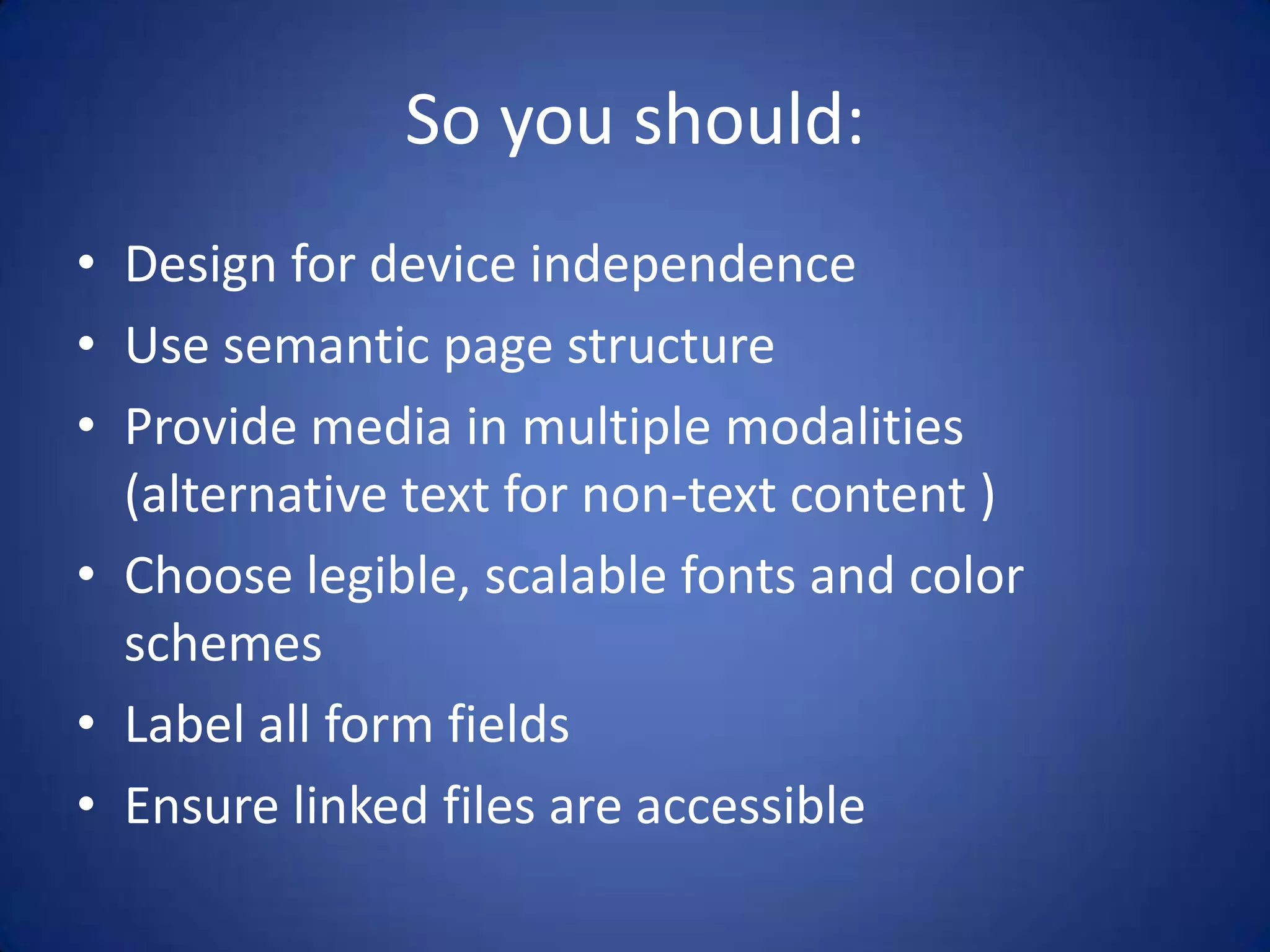 So you should:Design for device independenceUse semantic page structureProvide media in multiple modalities (alternative text for non-text content )Choose legible, scalable fonts and color schemesLabel all form fieldsEnsure linked files are accessible