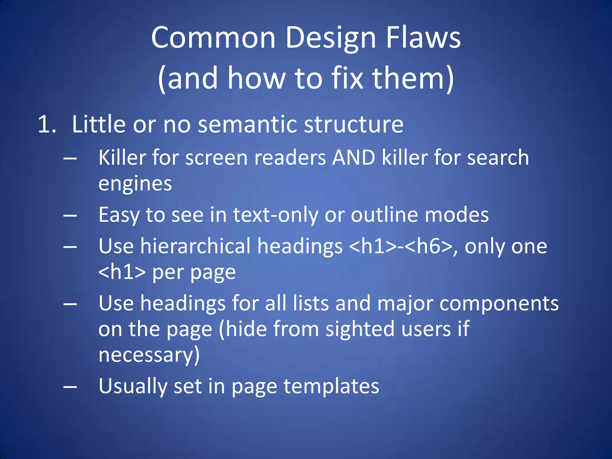Common Design Flaws(and how to fix them)Little or no semantic structureKiller for screen readers AND killer for search enginesEasy to see in text-only or outline modesUse hierarchical headings <h1>-<h6>, only one <h1> per pageUse headings for all lists and major components on the page (hide from sighted users if necessary)Usually set in page templates