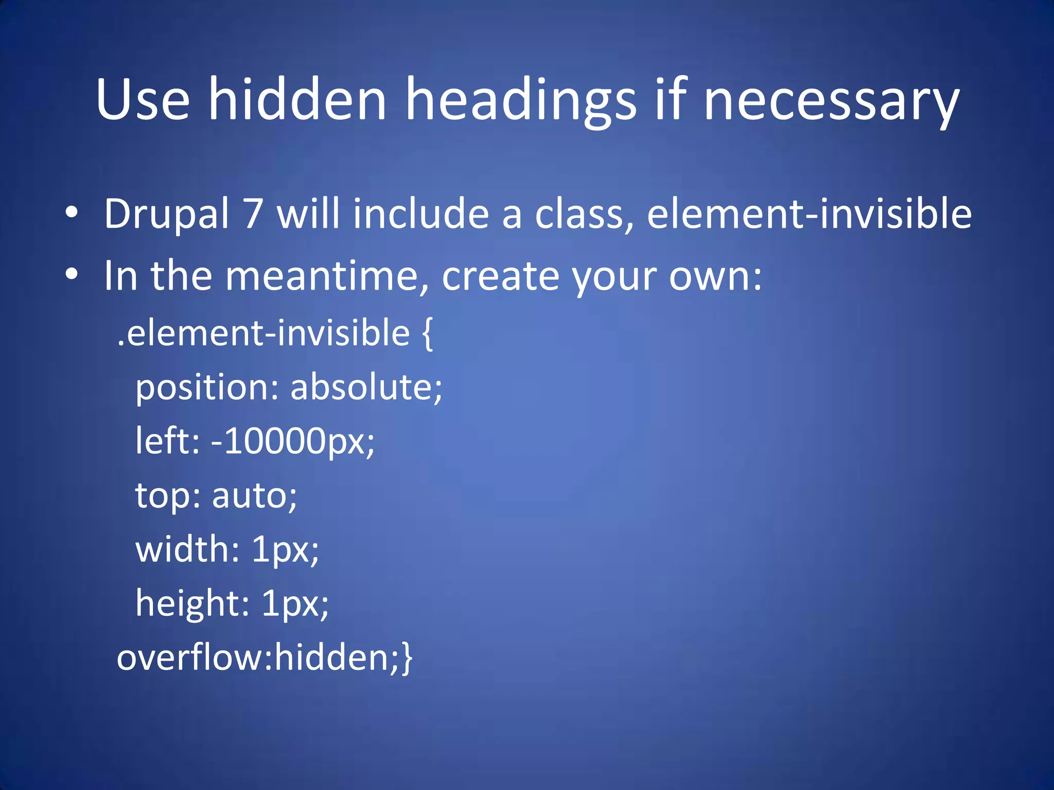Use hidden headings if necessaryDrupal 7 will include a class, element-invisibleIn the meantime, create your own:.element-invisible {  position: absolute;  left: -10000px;  top: auto;  width: 1px;  height: 1px;overflow:hidden;}