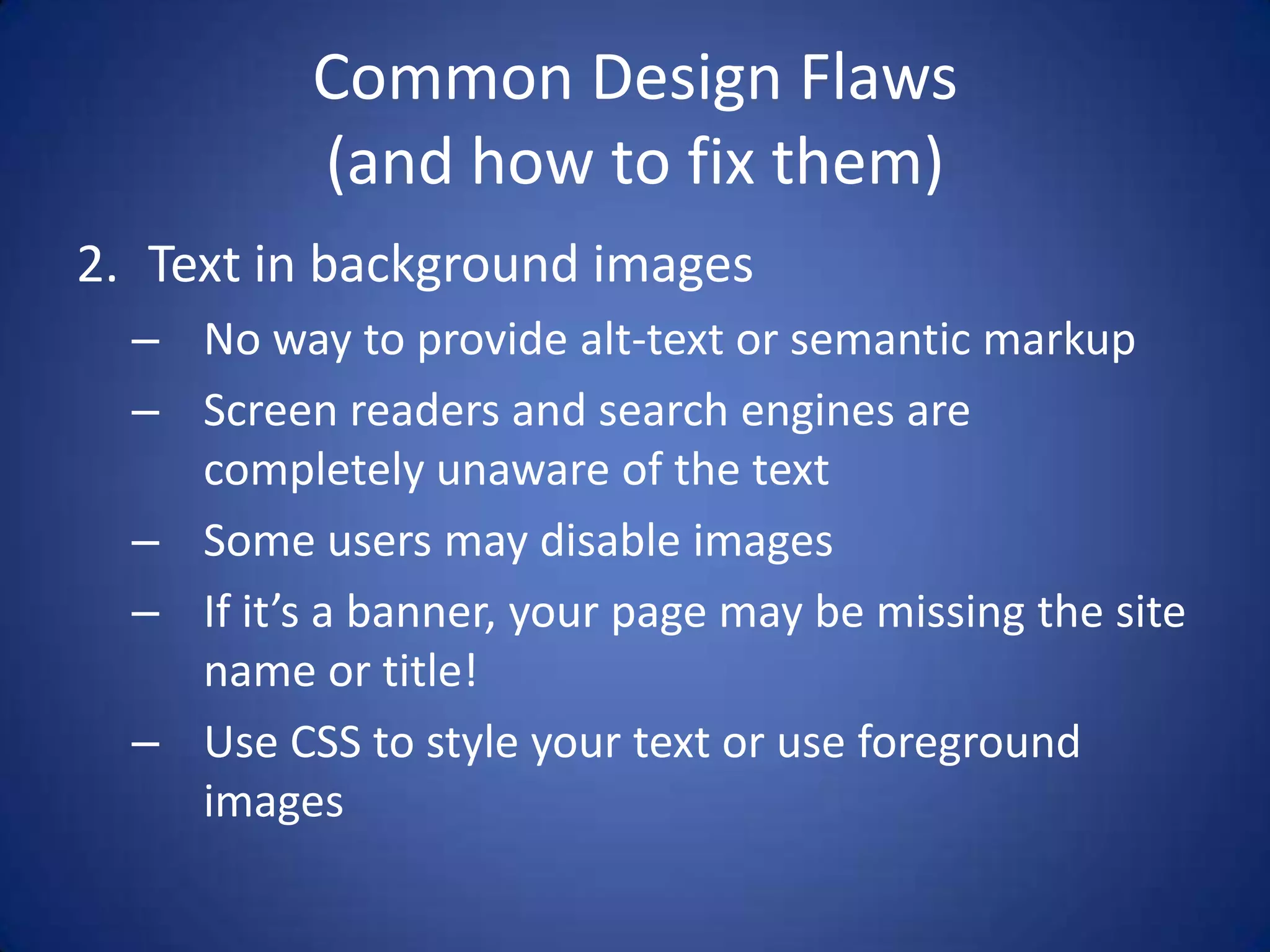 Common Design Flaws(and how to fix them)Text in background imagesNo way to provide alt-text or semantic markupScreen readers and search engines are completely unaware of the textSome users may disable imagesIf it’s a banner, your page may be missing the site name or title!Use CSS to style your text or use foreground images