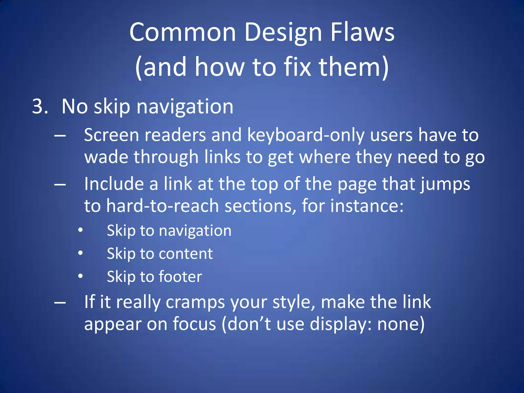 Common Design Flaws(and how to fix them)No skip navigationScreen readers and keyboard-only users have to wade through links to get where they need to goInclude a link at the top of the page that jumps to hard-to-reach sections, for instance:Skip to navigationSkip to contentSkip to footerIf it really cramps your style, make the link appear on focus (don’t use display: none)