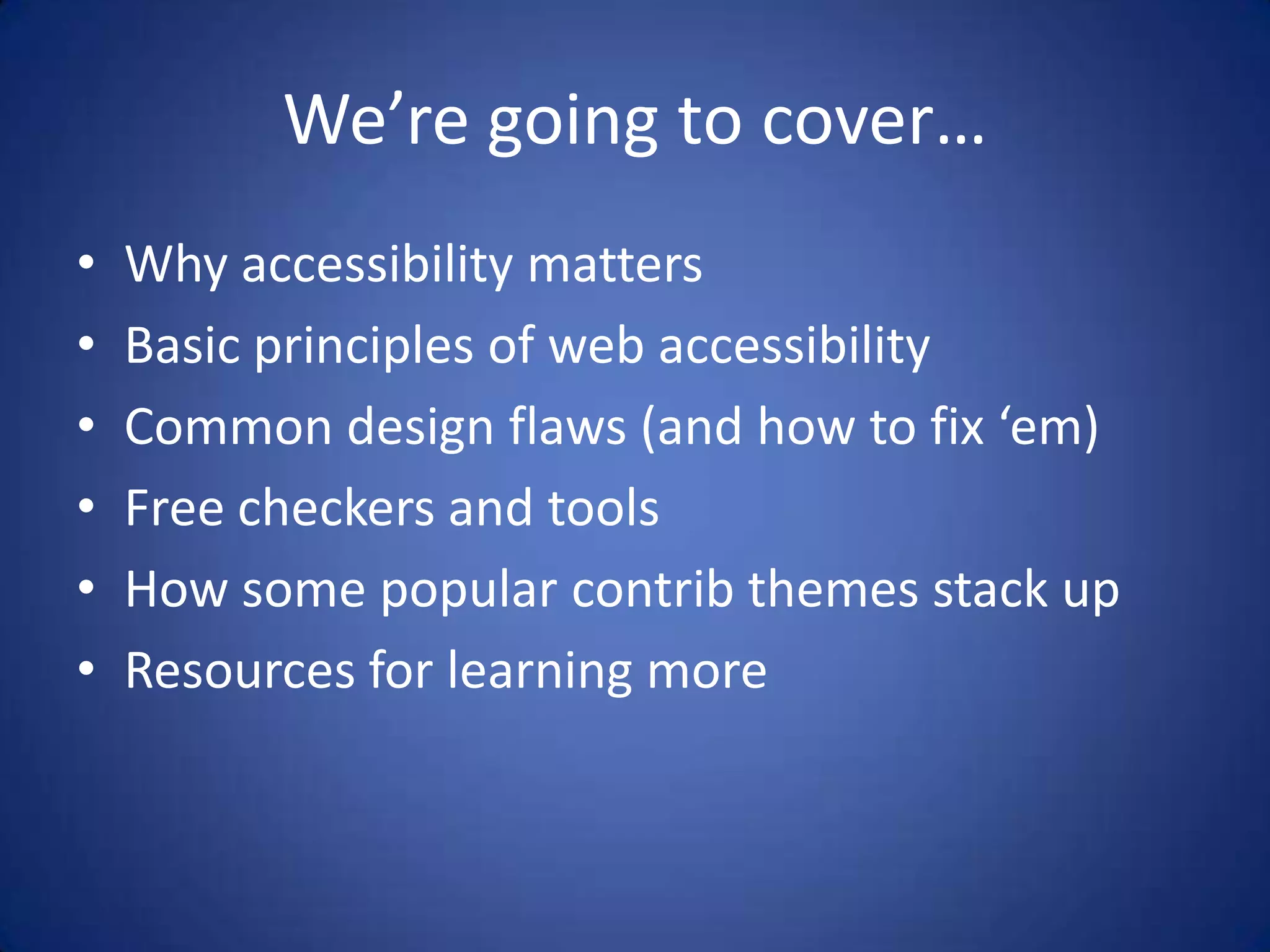 We’re going to cover…Why accessibility mattersBasic principles of web accessibilityCommon design flaws (and how to fix ‘em)Free checkers and toolsHow some popular contrib themes stack upResources for learning more