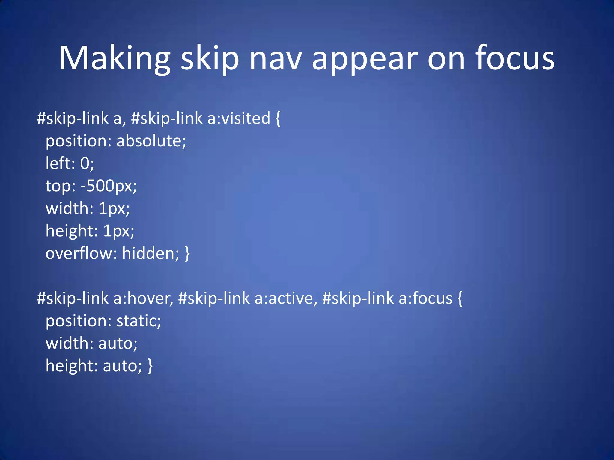 Making skip nav appear on focus#skip-link a, #skip-link a:visited {  position: absolute;  left: 0;  top: -500px;  width: 1px;  height: 1px;  overflow: hidden; }#skip-link a:hover, #skip-link a:active, #skip-link a:focus {  position: static;  width: auto;  height: auto; }