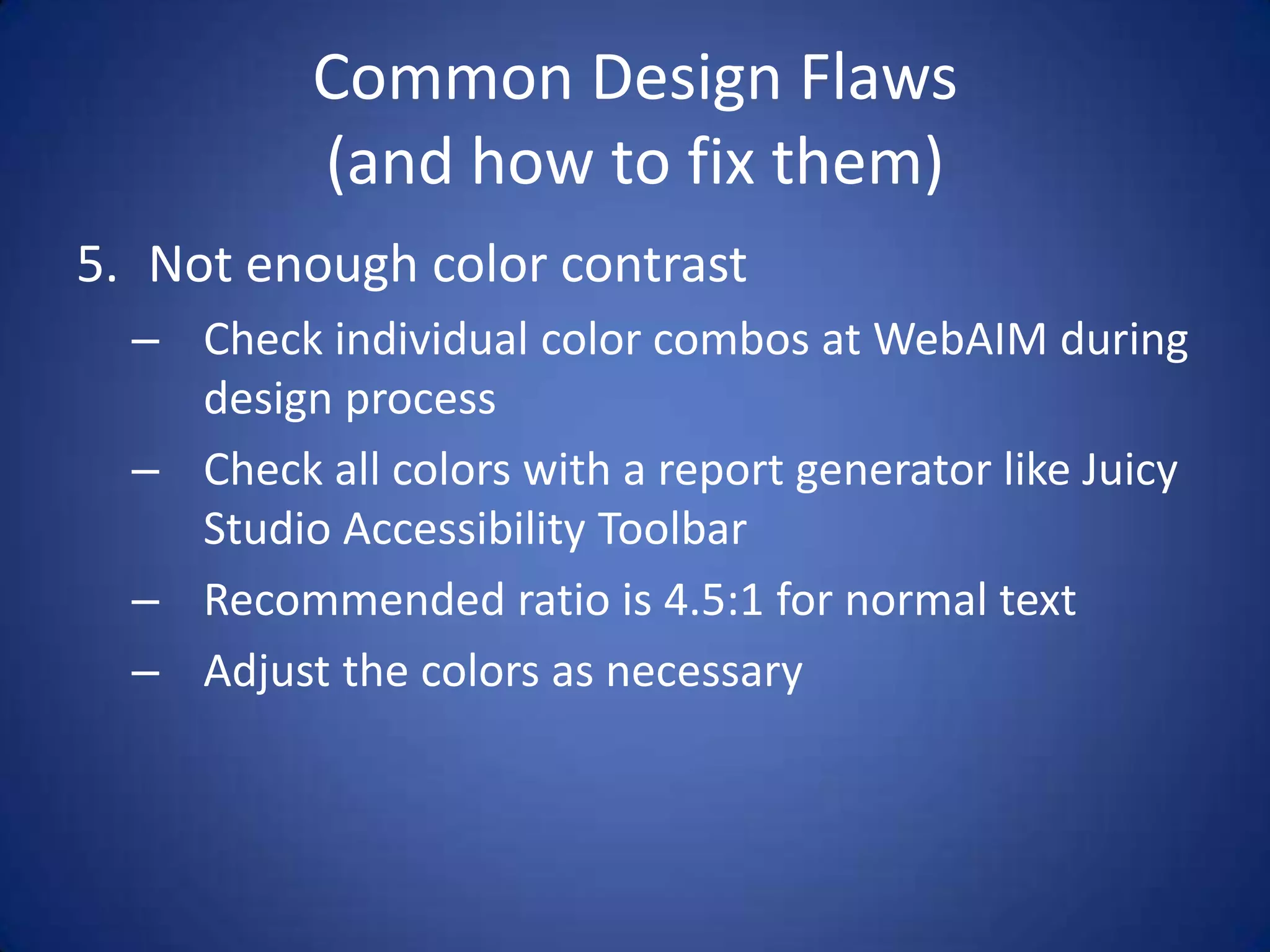 Common Design Flaws(and how to fix them)Not enough color contrastCheck individual color combos at WebAIM during design processCheck all colors with a report generator like Juicy Studio Accessibility ToolbarRecommended ratio is 4.5:1 for normal textAdjust the colors as necessary