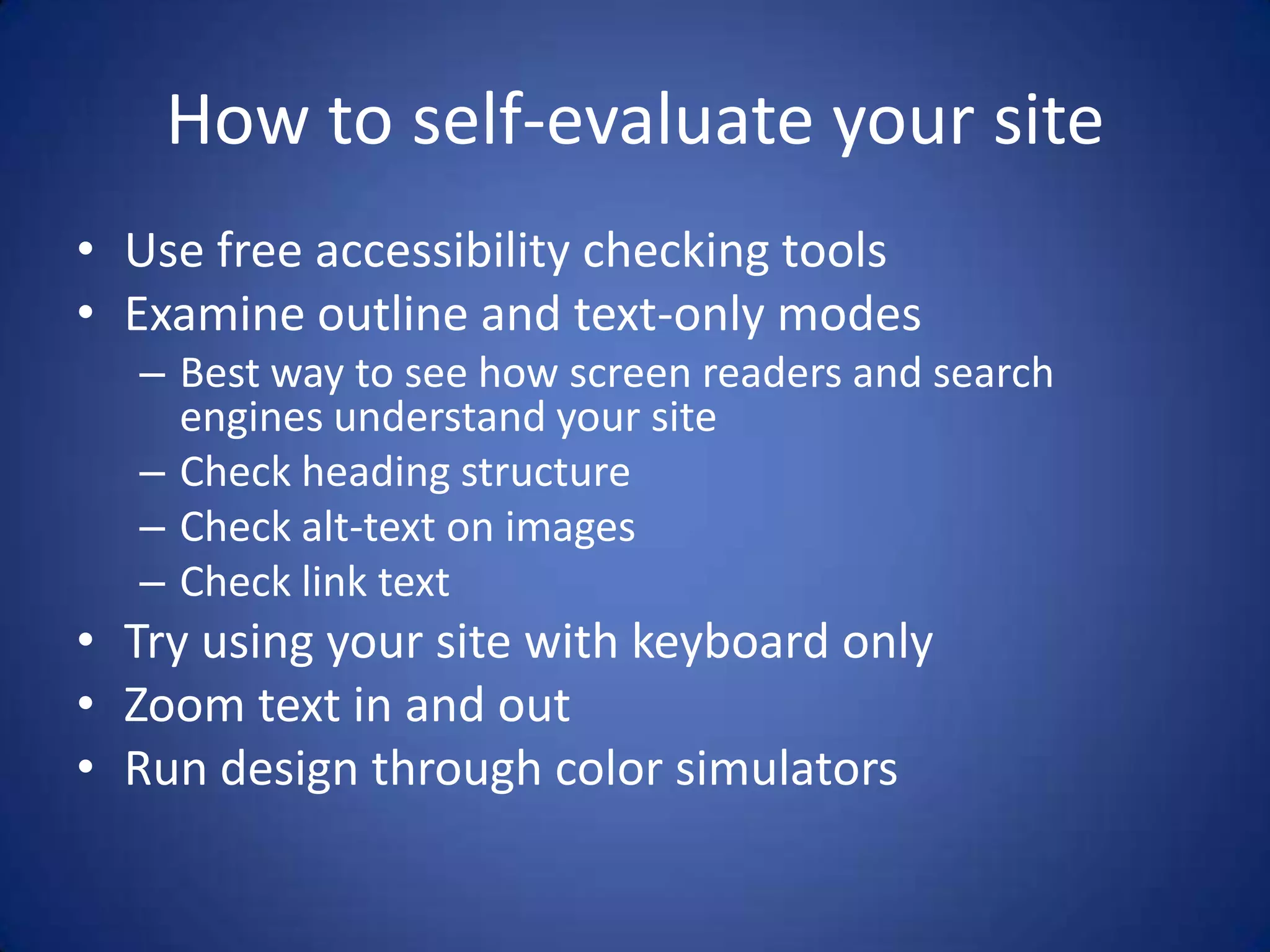 How to self-evaluate your siteUse free accessibility checking toolsExamine outline and text-only modesBest way to see how screen readers and search engines understand your siteCheck heading structureCheck alt-text on imagesCheck link textTry using your site with keyboard onlyZoom text in and outRun design through color simulators