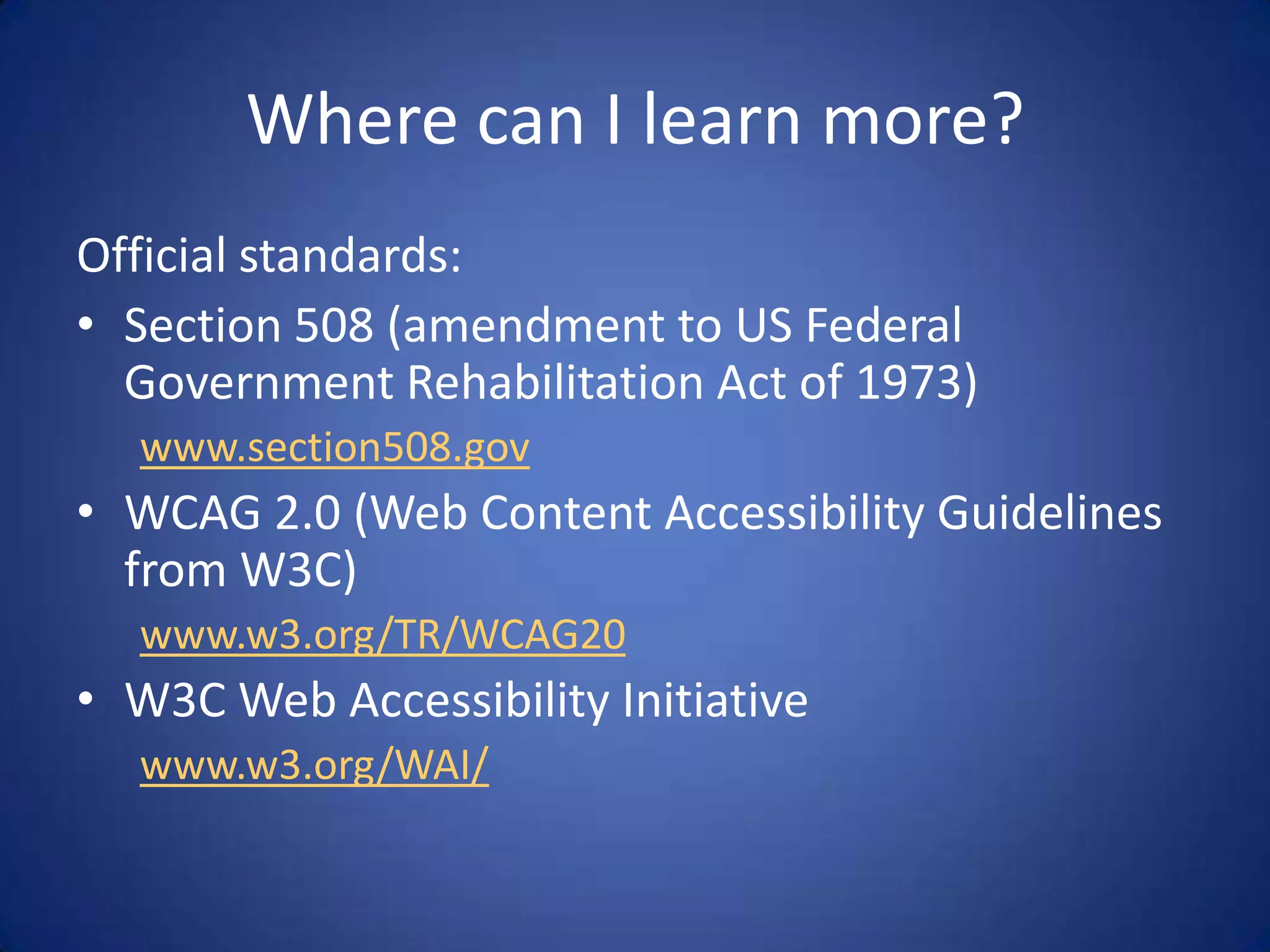 Where can I learn more?Official standards:Section 508 (amendment to US Federal Government Rehabilitation Act of 1973)www.section508.govWCAG 2.0 (Web Content Accessibility Guidelines from W3C)www.w3.org/TR/WCAG20W3C Web Accessibility Initiativewww.w3.org/WAI/