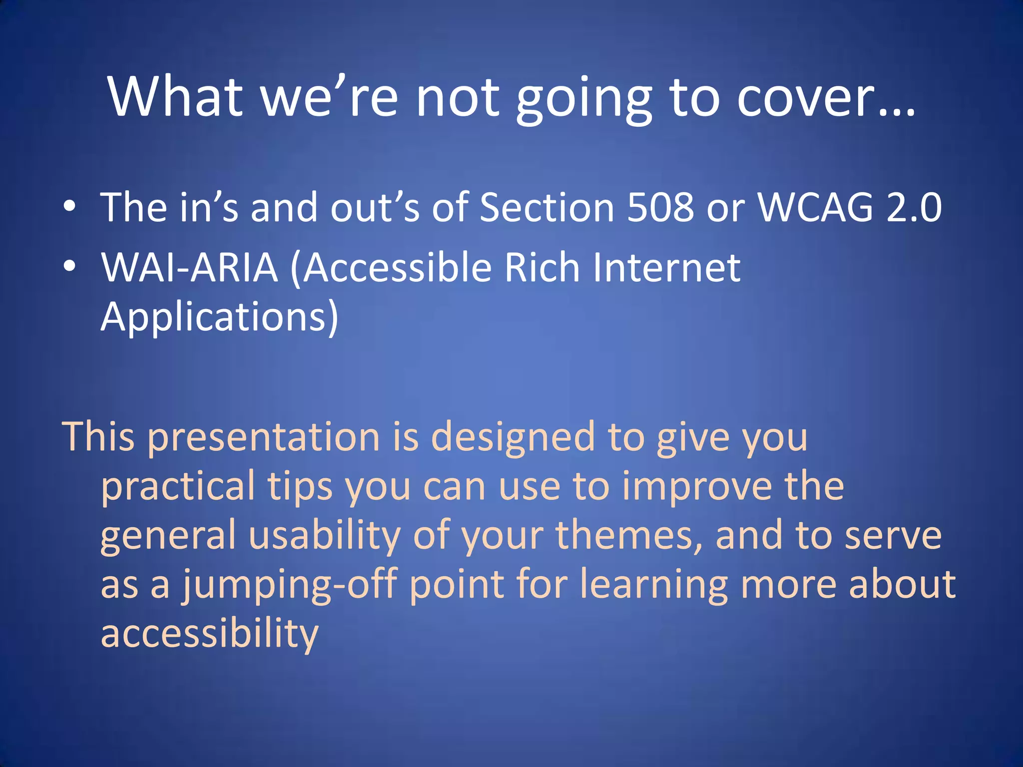 What we’re not going to cover…The in’s and out’s of Section 508 or WCAG 2.0WAI-ARIA (Accessible Rich Internet Applications)This presentation is designed to give you practical tips you can use to improve the general usability of your themes, and to serve as a jumping-off point for learning more about accessibility