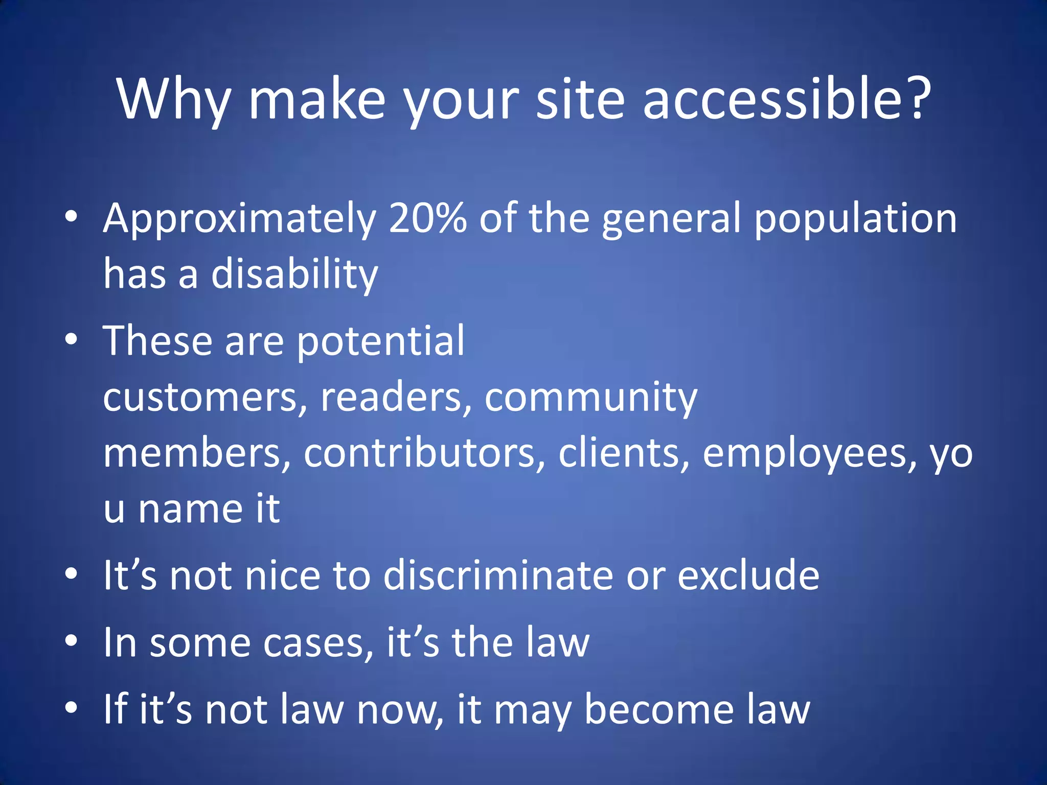 Why make your site accessible?Approximately 20% of the general population has a disabilityThese are potential customers, readers, community members, contributors, clients, employees, you name itIt’s not nice to discriminate or excludeIn some cases, it’s the lawIf it’s not law now, it may become law