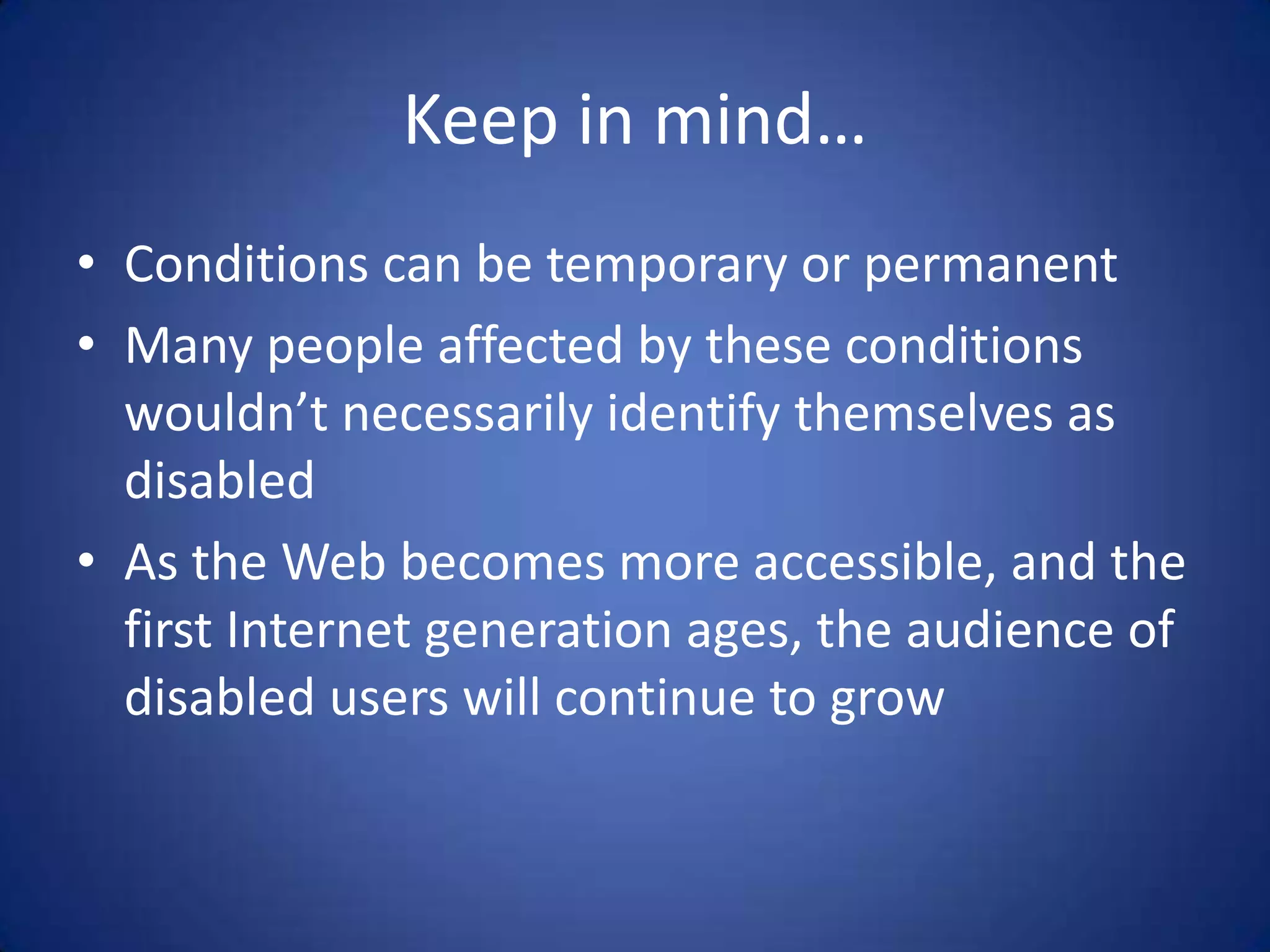 Keep in mind…Conditions can be temporary or permanentMany people affected by these conditions wouldn’t necessarily identify themselves as disabledAs the Web becomes more accessible, and the first Internet generation ages, the audience of disabled users will continue to grow