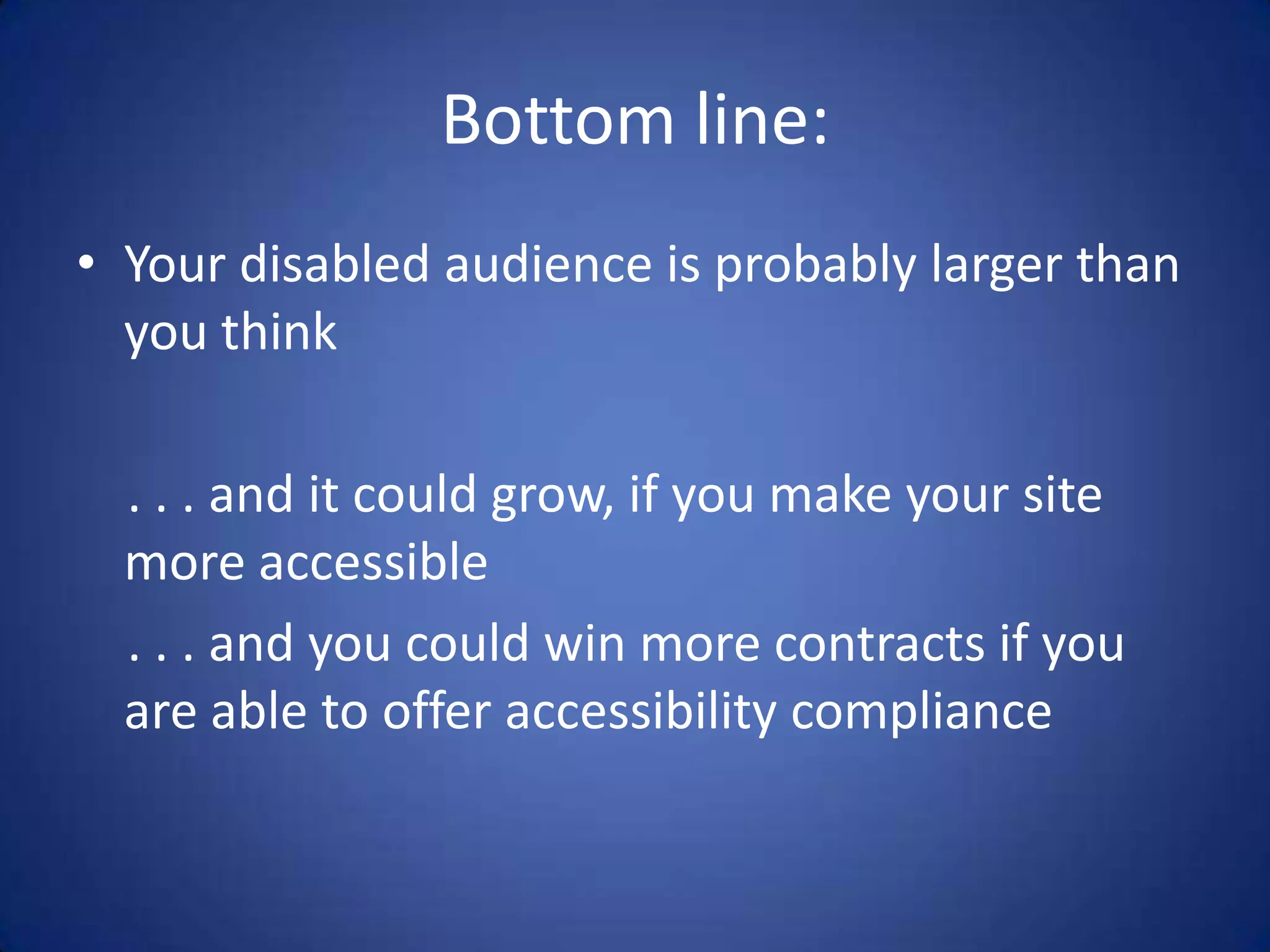 Bottom line:Your disabled audience is probably larger than you think    . . . and it could grow, if you make your site more accessible    . . . and you could win more contracts if you are able to offer accessibility compliance