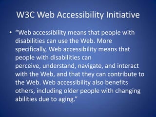 W3C Web Accessibility Initiative“Web accessibility means that people with disabilities can use the Web. More specifically, Web accessibility means that people with disabilities can perceive, understand, navigate, and interact with the Web, and that they can contribute to the Web. Web accessibility also benefits others, including older people with changing abilities due to aging.”