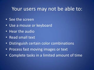 Your users may not be able to:See the screenUse a mouse or keyboardHear the audioRead small text Distinguish certain color combinationsProcess fast moving images or textComplete tasks in a limited amount of time