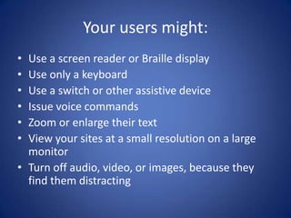 Your users might:Use a screen reader or Braille displayUse only a keyboardUse a switch or other assistive deviceIssue voice commandsZoom or enlarge their textView your sites at a small resolution on a large monitorTurn off audio, video, or images, because they find them distracting