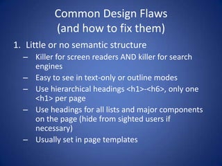 Common Design Flaws(and how to fix them)Little or no semantic structureKiller for screen readers AND killer for search enginesEasy to see in text-only or outline modesUse hierarchical headings <h1>-<h6>, only one <h1> per pageUse headings for all lists and major components on the page (hide from sighted users if necessary)Usually set in page templates