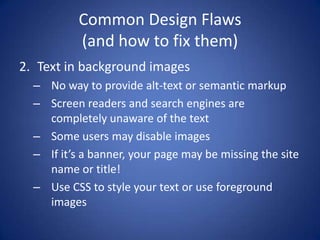 Common Design Flaws(and how to fix them)Text in background imagesNo way to provide alt-text or semantic markupScreen readers and search engines are completely unaware of the textSome users may disable imagesIf it’s a banner, your page may be missing the site name or title!Use CSS to style your text or use foreground images