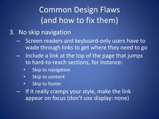 Common Design Flaws(and how to fix them)No skip navigationScreen readers and keyboard-only users have to wade through links to get where they need to goInclude a link at the top of the page that jumps to hard-to-reach sections, for instance:Skip to navigationSkip to contentSkip to footerIf it really cramps your style, make the link appear on focus (don’t use display: none)