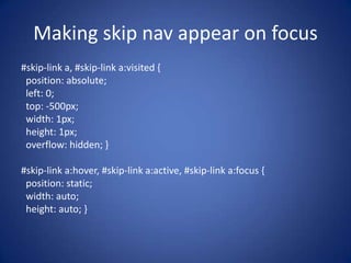 Making skip nav appear on focus#skip-link a, #skip-link a:visited {  position: absolute;  left: 0;  top: -500px;  width: 1px;  height: 1px;  overflow: hidden; }#skip-link a:hover, #skip-link a:active, #skip-link a:focus {  position: static;  width: auto;  height: auto; }