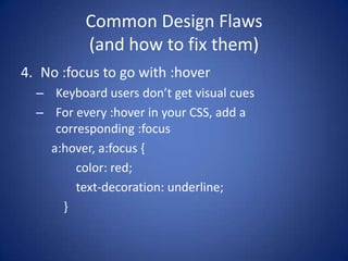 Common Design Flaws(and how to fix them)No :focus to go with :hoverKeyboard users don’t get visual cuesFor every :hover in your CSS, add a corresponding :focusa:hover, a:focus {        color: red;        text-decoration: underline;    }