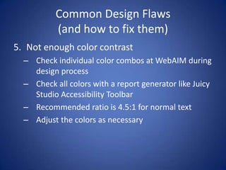 Common Design Flaws(and how to fix them)Not enough color contrastCheck individual color combos at WebAIM during design processCheck all colors with a report generator like Juicy Studio Accessibility ToolbarRecommended ratio is 4.5:1 for normal textAdjust the colors as necessary