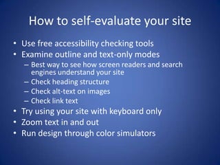 How to self-evaluate your siteUse free accessibility checking toolsExamine outline and text-only modesBest way to see how screen readers and search engines understand your siteCheck heading structureCheck alt-text on imagesCheck link textTry using your site with keyboard onlyZoom text in and outRun design through color simulators
